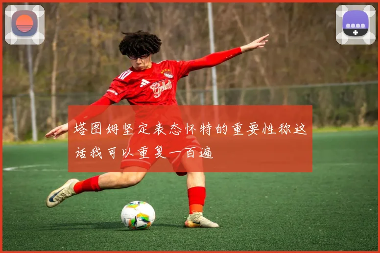 塔图姆坚定表态怀特的重要性称这话我可以重复一百遍