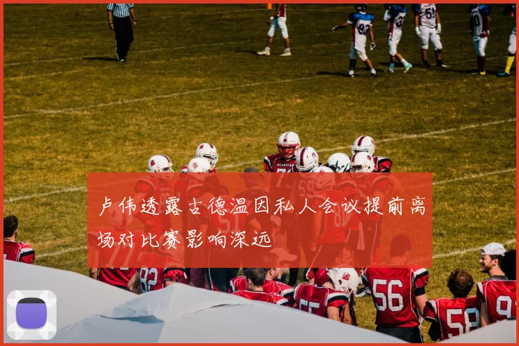卢伟透露古德温因私人会议提前离场对比赛影响深远