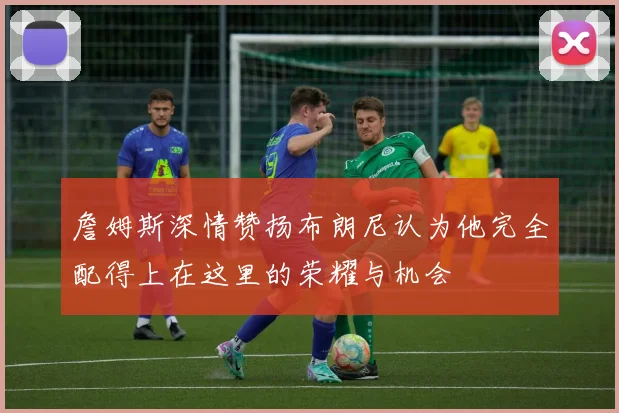 詹姆斯深情赞扬布朗尼认为他完全配得上在这里的荣耀与机会