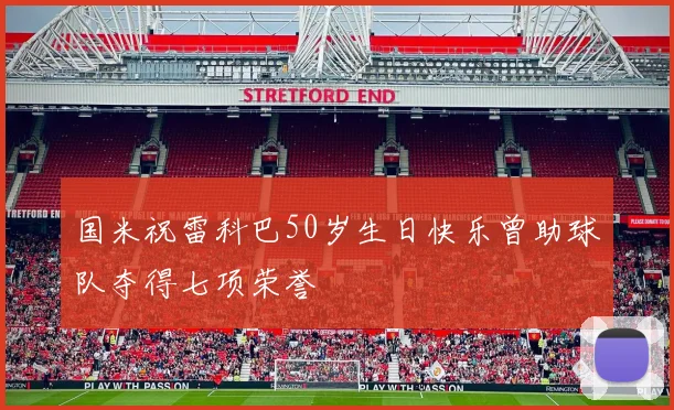 国米祝雷科巴50岁生日快乐曾助球队夺得七项荣誉