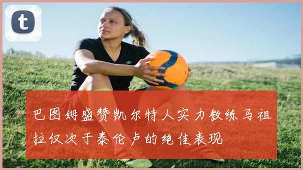 巴图姆盛赞凯尔特人实力教练马祖拉仅次于泰伦卢的绝佳表现