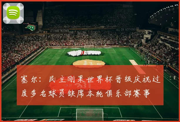 塞尔：民主刚果世界杯晋级庆祝过度多名球员缺席本轮俱乐部赛事