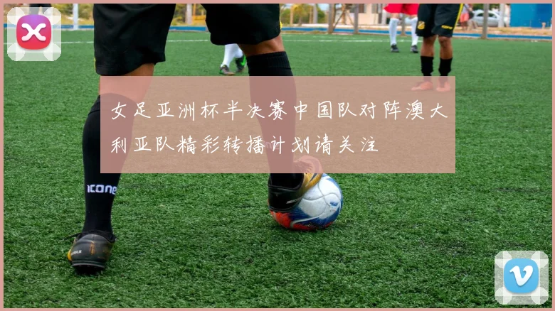 女足亚洲杯半决赛中国队对阵澳大利亚队精彩转播计划请关注