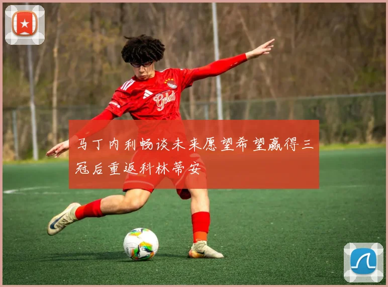 马丁内利畅谈未来愿望希望赢得三冠后重返科林蒂安