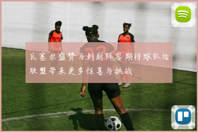 瓦塞尔盛赞马刺新阵容期待球队给联盟带来更多惊喜与挑战