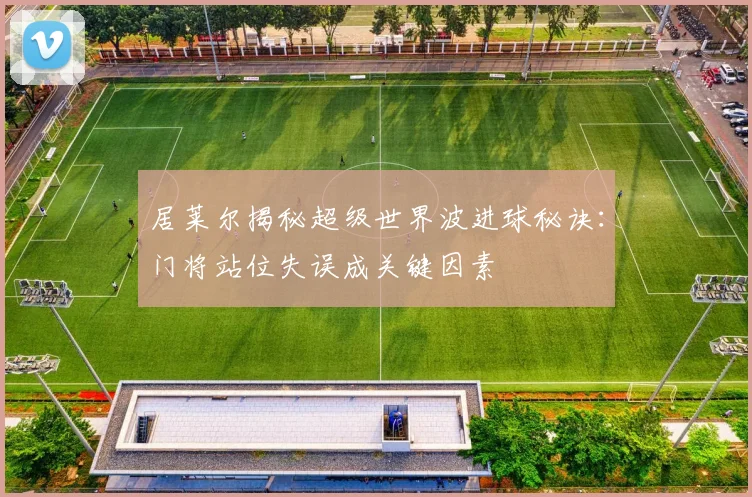 居莱尔揭秘超级世界波进球秘诀：门将站位失误成关键因素