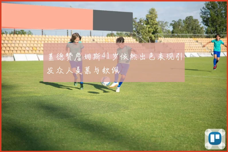 基德赞詹姆斯41岁依然出色表现引发众人羡慕与钦佩