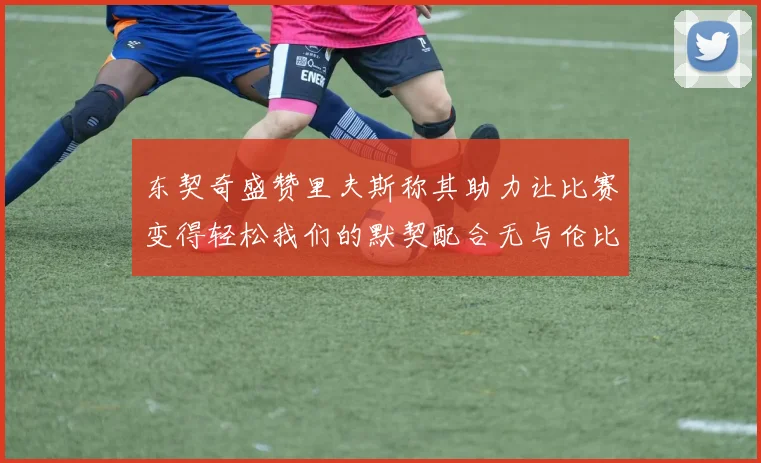 东契奇盛赞里夫斯称其助力让比赛变得轻松我们的默契配合无与伦比
